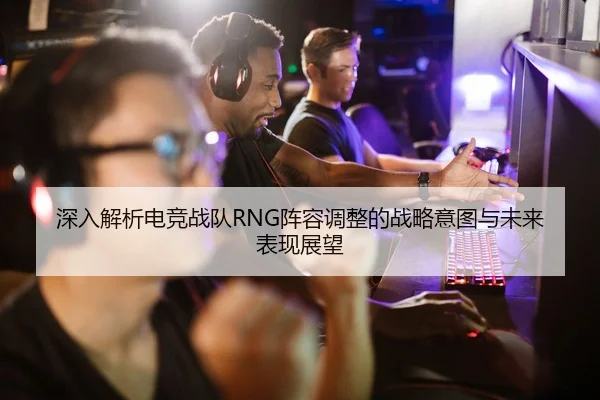深入解析电竞战队RNG阵容调整的战略意图与未来表现展望